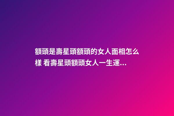 額頭是壽星頭額頭的女人面相怎么樣 看壽星頭額頭女人一生運勢